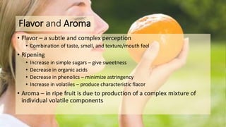 Flavor and Aroma
• Flavor – a subtle and complex perception
• Combination of taste, smell, and texture/mouth feel
• Ripening
• Increase in simple sugars – give sweetness
• Decrease in organic acids
• Decrease in phenolics – minimize astringency
• Increase in volatiles – produce characteristic flacor
• Aroma – in ripe fruit is due to production of a complex mixture of
individual volatile components
 