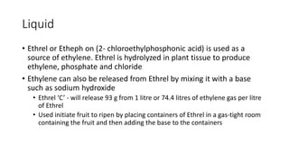 Liquid
• Ethrel or Etheph on (2- chloroethylphosphonic acid) is used as a
source of ethylene. Ethrel is hydrolyzed in plant tissue to produce
ethylene, phosphate and chloride
• Ethylene can also be released from Ethrel by mixing it with a base
such as sodium hydroxide
• Ethrel ‘C’ - will release 93 g from 1 litre or 74.4 litres of ethylene gas per litre
of Ethrel
• Used initiate fruit to ripen by placing containers of Ethrel in a gas-tight room
containing the fruit and then adding the base to the containers
 