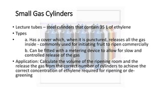 Small Gas Cylinders
• Lecture tubes – steel cylinders that contain 35 L of ethylene
• Types
• a. Has a cover which, when it is punctured, releases all the gas
inside - commonly used for initiating fruit to ripen commercially
b. Can be fitted with a metering device to allow for slow and
controlled release of the gas
• Application: Calculate the volume of the ripening room and the
release the gas from the correct number of cylinders to achieve the
correct concentration of ethylene required for ripening or de-
greening
 