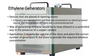 Ethylene Generators
• Devices that are placed in ripening rooms
• A liquid is poured into them and they are connected to an electrical power
source, and they produce ethylene over a protracted period
• Way of generating ethylene would be to heat ethanol in a controlled
way in the presence of a copper catalyst
• Application: Calculate the volume of the store and place the correct
number of generators in the store to provide the required ethylene
concentration
 