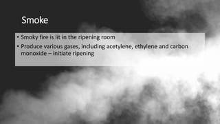 Smoke
• Smoky fire is lit in the ripening room
• Produce various gases, including acetylene, ethylene and carbon
monoxide – initiate ripening
 