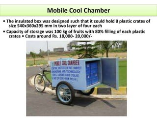 Mobile Cool Chamber
• The insulated box was designed such that it could hold 8 plastic crates of
size 540x360x295 mm in two layer of four each
• Capacity of storage was 100 kg of fruits with 80% filling of each plastic
crates • Costs around Rs. 18,000- 20,000/-
 
