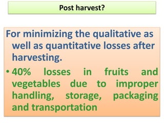 Post harvest?
For minimizing the qualitative as
well as quantitative losses after
harvesting.
• 40% losses in fruits and
vegetables due to improper
handling, storage, packaging
and transportation
 