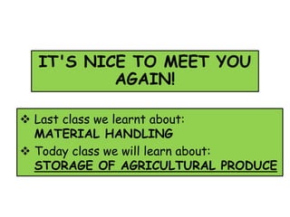 IT'S NICE TO MEET YOU
AGAIN!
 Last class we learnt about:
MATERIAL HANDLING
 Today class we will learn about:
STORAGE OF AGRICULTURAL PRODUCE
 