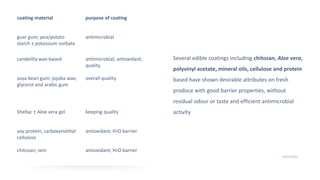 Several edible coatings including chitosan, Aloe vera,
polyvinyl acetate, mineral oils, cellulose and protein
based have shown desirable attributes on fresh
produce with good barrier properties, without
residual odour or taste and efficient antimicrobial
activity
11
10/25/2020
coating material purpose of coating
guar gum; pea/potato
starch ± potassium sorbate
antimicrobial
candelilla wax-based antimicrobial; antioxidant;
quality
soya bean gum; jojoba wax;
glycerol and arabic gum
overall quality
Shellac ± Aloe vera gel keeping quality
soy protein; carboxymethyl
cellulose
antioxidant; H2O barrier
chitosan; zein antioxidant; H2O barrier
 