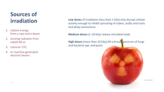 Sources of
irradiation
1. radiant energy
from γ rays and e-beam
2. Ionizing radiation from
cobalt-60 or
3. caesium-137,
4. or machine generated
electron beams
10/25/2020
15
Low doses of irradiation (less than 1 kGy) only disrupt cellular
activity enough to inhibit sprouting of tubers, bulbs and roots
and delay senescence.
Medium doses (1–10 kGy) reduce microbial loads
High doses (more than 10 kGy) kill a broad spectrum of fungi
and bacteria spp. and pests
 