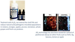 Teatment with H2O2 can extend the shelf life and
reduce natural and pathogenic microbial populations
in melons, oranges, apples, prunes, tomatoes, whole
grapes and fresh-cut produce.
SO2 technology has also been tested for control of
postharvest decay on other fruits such as litchi, fig,
banana, lemon or apple
 