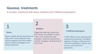 Gaseous treatments
It includes treatment with ozone, ethylene and 1-Methylcyclopropene
Ozone
Ozone rapidly attacks bacterial cell
walls and is more effective than
chlorine against the thick-walled
spores of plant pathogens and
animal parasites,
Ethylene
Triggering ripening, improving
fruit colour and quality in some
crops, such as bananas and
avocados, kiwifruit, persimmon,
tomato, mangoes, de-greening of
citrus fruit
1-Methylcyclopropene
1-MCP affects many ripening and
senescence processes including
pigment changes, softening and
cell wall metabolism, flavour and
aroma, and nutritional
properties.22
10/25/2020
 
