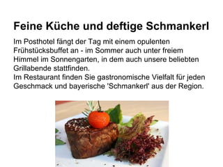 Feine Küche und deftige Schmankerl
Im Posthotel fängt der Tag mit einem opulenten
Frühstücksbuffet an - im Sommer auch unter freiem
Himmel im Sonnengarten, in dem auch unsere beliebten
Grillabende stattfinden.
Im Restaurant finden Sie gastronomische Vielfalt für jeden
Geschmack und bayerische 'Schmankerl' aus der Region.
 
