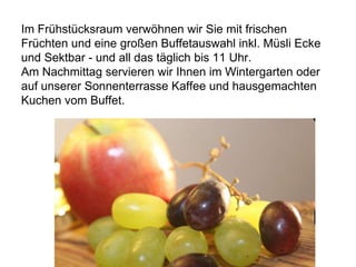 Im Frühstücksraum verwöhnen wir Sie mit frischen
Früchten und eine großen Buffetauswahl inkl. Müsli Ecke
und Sektbar - und all das täglich bis 11 Uhr.
Am Nachmittag servieren wir Ihnen im Wintergarten oder
auf unserer Sonnenterrasse Kaffee und hausgemachten
Kuchen vom Buffet.
 