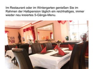 Im Restaurant oder im Wintergarten genießen Sie im
Rahmen der Halbpension täglich ein reichhaltiges, immer
wieder neu kreiertes 5-Gänge-Menu.
 