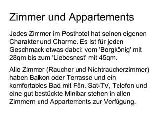 Zimmer und Appartements
Jedes Zimmer im Posthotel hat seinen eigenen
Charakter und Charme. Es ist für jeden
Geschmack etwas dabei: vom 'Bergkönig' mit
28qm bis zum 'Liebesnest' mit 45qm.
Alle Zimmer (Raucher und Nichtraucherzimmer)
haben Balkon oder Terrasse und ein
komfortables Bad mit Fön. Sat-TV, Telefon und
eine gut bestückte Minibar stehen in allen
Zimmern und Appartements zur Verfügung.
 