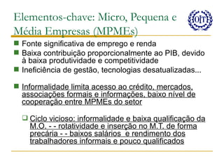 Elementos-chave: Micro, Pequena e
Média Empresas (MPMEs)
 Fonte significativa de emprego e renda
 Baixa contribuição proporcionalmente ao PIB, devido
  à baixa produtividade e competitividade
 Ineficiência de gestão, tecnologias desatualizadas...

 Informalidade limita acesso ao crédito, mercados,
  associações formais e informações, baixo nível de
  cooperação entre MPMEs do setor

   Ciclo vicioso: informalidade e baixa qualificação da
    M.O. - - rotatividade e inserção no M.T. de forma
    precária - - baixos salários e rendimento dos
    trabalhadores informais e pouco qualificados
 
