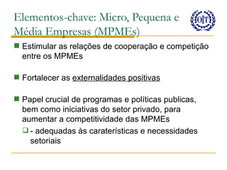 Elementos-chave: Micro, Pequena e
Média Empresas (MPMEs)
 Estimular as relações de cooperação e competição
  entre os MPMEs

 Fortalecer as externalidades positivas

 Papel crucial de programas e políticas publicas,
  bem como iniciativas do setor privado, para
  aumentar a competitividade das MPMEs
   - adequadas às caraterísticas e necessidades
    setoriais
 