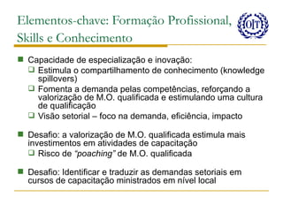 Elementos-chave: Formação Profissional,
Skills e Conhecimento
 Capacidade de especialização e inovação:
   Estimula o compartilhamento de conhecimento (knowledge
    spillovers)
   Fomenta a demanda pelas competências, reforçando a
    valorização de M.O. qualificada e estimulando uma cultura
    de qualificação
   Visão setorial – foco na demanda, eficiência, impacto

 Desafio: a valorização de M.O. qualificada estimula mais
  investimentos em atividades de capacitação
   Risco de “poaching” de M.O. qualificada

 Desafio: Identificar e traduzir as demandas setoriais em
  cursos de capacitação ministrados em nível local
 