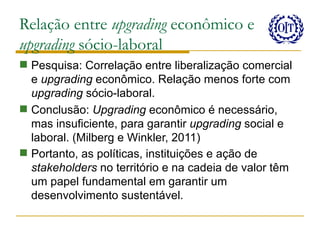 Relação entre upgrading econômico e
upgrading sócio-laboral
 Pesquisa: Correlação entre liberalização comercial
  e upgrading econômico. Relação menos forte com
  upgrading sócio-laboral.
 Conclusão: Upgrading econômico é necessário,
  mas insuficiente, para garantir upgrading social e
  laboral. (Milberg e Winkler, 2011)
 Portanto, as políticas, instituições e ação de
  stakeholders no território e na cadeia de valor têm
  um papel fundamental em garantir um
  desenvolvimento sustentável.
 