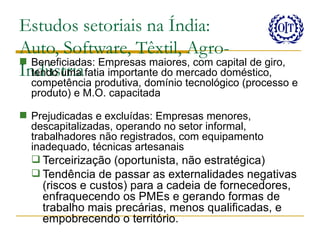 Estudos setoriais na Índia:
Auto, Software, Têxtil, Agro-
 Beneficiadas: Empresas maiores, com capital de giro,
Indústriafatia importante do mercado doméstico,
  tendo uma
  competência produtiva, domínio tecnológico (processo e
  produto) e M.O. capacitada

 Prejudicadas e excluídas: Empresas menores,
  descapitalizadas, operando no setor informal,
  trabalhadores não registrados, com equipamento
  inadequado, técnicas artesanais
   Terceirização (oportunista, não estratégica)
   Tendência de passar as externalidades negativas
    (riscos e custos) para a cadeia de fornecedores,
    enfraquecendo os PMEs e gerando formas de
    trabalho mais precárias, menos qualificadas, e
    empobrecendo o território.
 