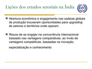 Lições dos estudos setoriais na Índia

 Abertura econômica e engajamento nas cadeias globais
  de produção trouxeram oportunidades para upgrading
  de setores e territórios onde operam.

 Riscos de se engajar na concorrência internacional
  baseado nas vantagens comparativas, ao invés de
  vantagens competitivas, baseadas na inovação,
  especialização e conhecimento
 
