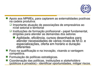  Apoio aos MPMEs, para captarem as externalidades positivas
  na cadeia produtiva.
   Importante atuação de associações de empresários ao
    nível setorial e territorial
   Instituições de formação profissional - papel fundamental,
    dirigidas para atender as demandas dos setores
      Agilidade, eficiência, cursos desenhados para
       atender necessidades de vários níveis de M.O. e
       especializações, oferta em horário e duração
       diferentes
 Foco na qualificação e na inovação, visando a vantagem
  competitiva.
 Formulação de políticas estratégicas.
 Coordenação das políticas, instituições e stakeholders
  (públicos e privados) - identificar oportunidades, mitigar riscos
 