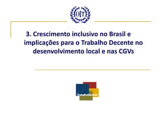 3. Crescimento inclusivo no Brasil e
implicações para o Trabalho Decente no
    desenvolvimento local e nas CGVs
 