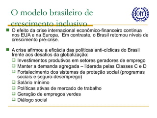 O modelo brasileiro de
  crescimento inclusivo
 O efeito da crise internacional econômico-financeiro continua
  nos EUA e na Europa. Em contraste, o Brasil retomou níveis de
  crescimento pré-crise.

 A crise afirmou a eficácia das políticas anti-cíclicas do Brasil
  frente aos desafios da globalização:
   Investimentos produtivos em setores geradores de emprego
   Manter a demanda agregada – liderada pelas Classes C e D
   Fortalecimento dos sistemas de proteção social (programas
     sociais e seguro-desemprego)
   Salário mínimo
   Políticas ativas de mercado de trabalho
   Geração de empregos verdes
   Diálogo social
 