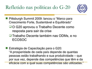 Refletido nas políticas do G-20
 Pittsburgh Summit 2009: lancou o “Marco para
  Crescimento Forte, Sustentável e Equilibrado”
   O G20 aprovou o Trabalho Decente como
    resposta para sair da crise
   Trabalho Decente também nas ODMs, e no
    ECOSOC

 Estratégia de Capacitação para o G20:
  “A prosperidade de cada país depende de quantas
  pessoas estão trabalhando e sua produtividade – que
  por sua vez, depende das competências que têm e da
  eficácia com a qual suas competências são utilizadas.”
 