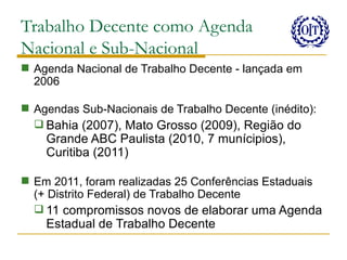 Trabalho Decente como Agenda
Nacional e Sub-Nacional
 Agenda Nacional de Trabalho Decente - lançada em
  2006

 Agendas Sub-Nacionais de Trabalho Decente (inédito):
   Bahia (2007), Mato Grosso (2009), Região do
    Grande ABC Paulista (2010, 7 munícipios),
    Curitiba (2011)

 Em 2011, foram realizadas 25 Conferências Estaduais
  (+ Distrito Federal) de Trabalho Decente
   11 compromissos novos de elaborar uma Agenda
    Estadual de Trabalho Decente
 