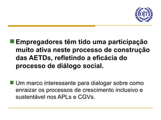 Empregadores têm tido uma participação
  muito ativa neste processo de construção
  das AETDs, refletindo a eficácia do
  processo de diálogo social.

 Um marco interessante para dialogar sobre como
  enraizar os processos de crescimento inclusivo e
  sustentável nos APLs e CGVs.
 