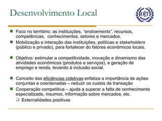 Desenvolvimento Local
 Foco no território: as instituições, “endowments”, recursos,
  competências, conhecimentos, setores e mercados.
 Mobilização e interação das instituições, políticas e stakeholders
  (público e privado), para fortalecer do fatores econômicos locais.

 Objetivo: estimular a competitividade, inovação e dinamismo das
  atividades econômicos (produtos e serviços), e geração de
  emprego e renda, levando à inclusão social.

 Conceito das eficiências coletivas enfatiza a importância de ações
  conjuntas e coordenadas – reduzir os custos de transação
 Cooperação competitiva – ajuda a superar a falta de conhecimento
  especializado, insumos, informação sobre mercados, etc.
   Externalidades positivas
 