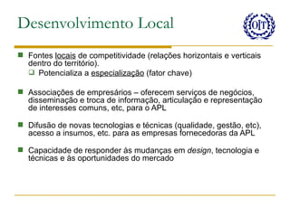 Desenvolvimento Local
 Fontes locais de competitividade (relações horizontais e verticais
  dentro do território).
   Potencializa a especialização (fator chave)

 Associações de empresários – oferecem serviços de negócios,
  disseminação e troca de informação, articulação e representação
  de interesses comuns, etc, para o APL

 Difusão de novas tecnologias e técnicas (qualidade, gestão, etc),
  acesso a insumos, etc. para as empresas fornecedoras da APL

 Capacidade de responder às mudanças em design, tecnologia e
  técnicas e às oportunidades do mercado
 