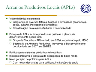 Arranjos Produtivos Locais (APLs)

 Visão dinâmica e sistêmica
   Integrando os diversos fatores, funções e dimensões (econômica,
     social, cultural, institucional e ambiental)
   Coordenação para maior eficiência e competividade

 Enfoque de APLs foi incorporado nas políticas e planos de
  desenvolvimento desde 2003
   Grupo de Trabalho – APLs criado em 2004, coordenado pelo MDIC
   Secretaria de Arranjos Produtivos, Inovativos e Desenvolvimento
    Local, criada em 2007, no BNDES

 Politicas para sistemas produtivos e inovativos
 Inclusão produtiva e inovativa de populações de baixa renda
 Nova geração de políticas para APLs
   Com novas demandas para políticas, instituições de apoio
 