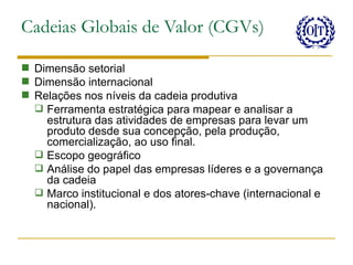 Cadeias Globais de Valor (CGVs)

 Dimensão setorial
 Dimensão internacional
 Relações nos níveis da cadeia produtiva
   Ferramenta estratégica para mapear e analisar a
    estrutura das atividades de empresas para levar um
    produto desde sua concepção, pela produção,
    comercialização, ao uso final.
   Escopo geográfico
   Análise do papel das empresas líderes e a governança
    da cadeia
   Marco institucional e dos atores-chave (internacional e
    nacional).
 