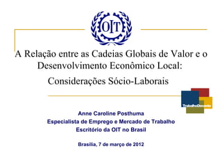 A Relação entre as Cadeias Globais de Valor e o
     Desenvolvimento Econômico Local:
        Considerações Sócio-Laborais


                   Anne Caroline Posthuma
       Especialista de Emprego e Mercado de Trabalho
                  Escritório da OIT no Brasil

                 Brasília, 7 de março de 2012
 