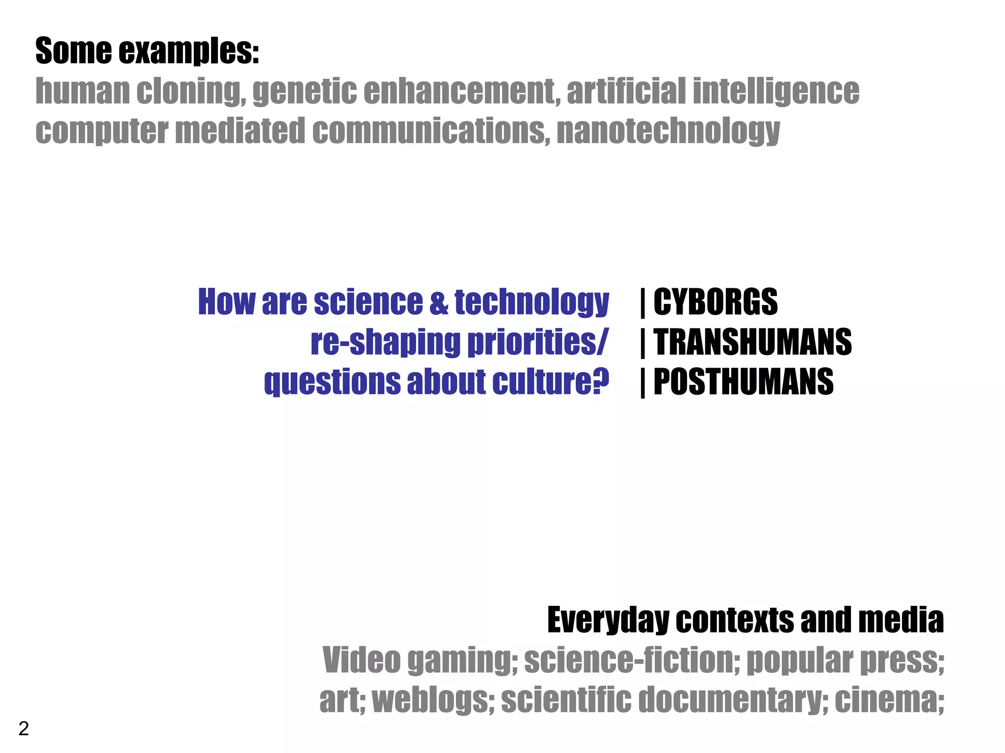Some examples:
    human cloning, genetic enhancement, artificial intelligence
    computer mediated communications, nanotechnology




               How are science & technology | CYBORGS
                      re-shaping priorities/ | TRANSHUMANS
                   questions about culture? | POSTHUMANS




                                         Everyday contexts and media
                        Video gaming; science-fiction; popular press;
                        art; weblogs; scientific documentary; cinema;
2
 