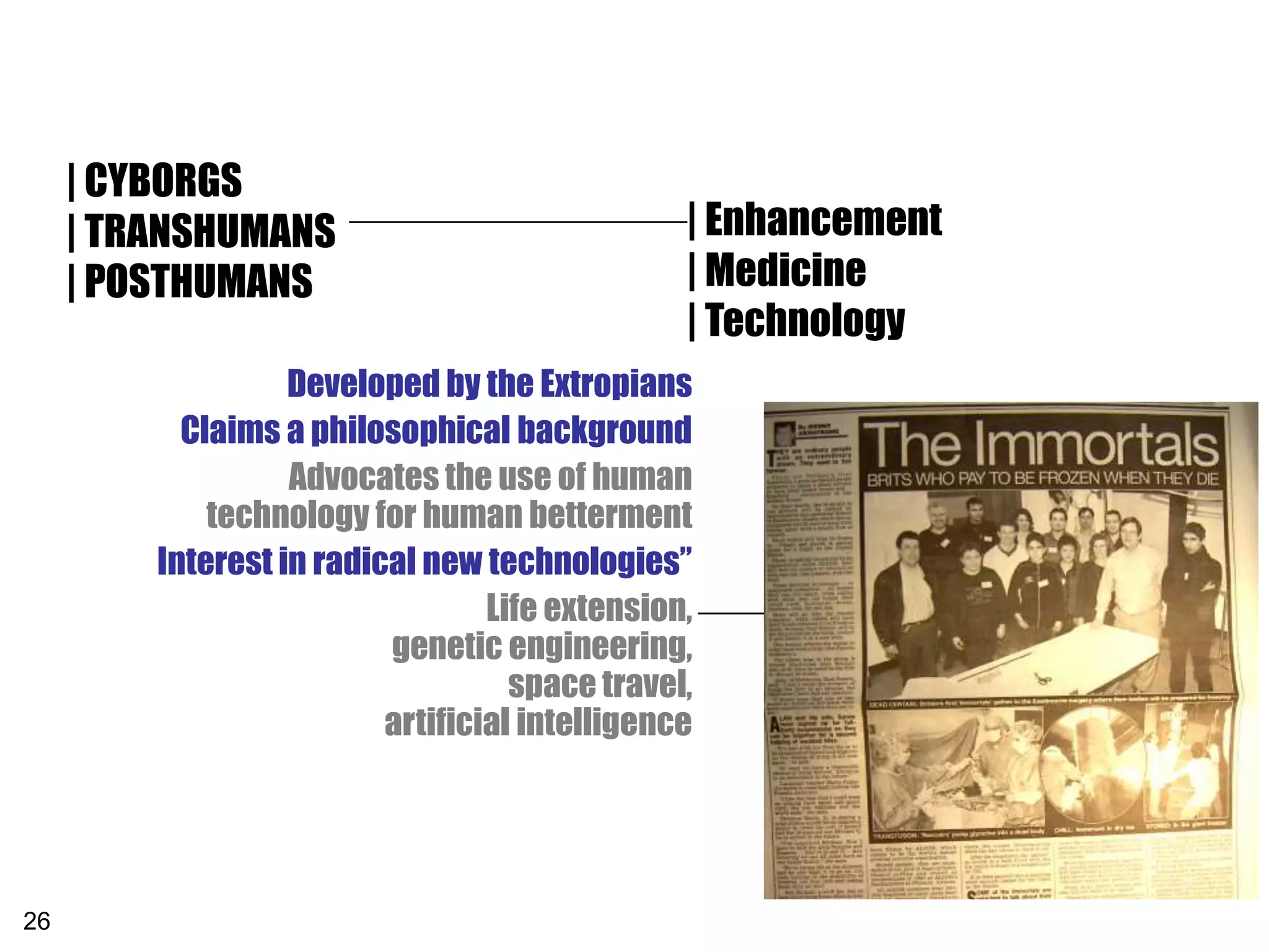 | CYBORGS
     | TRANSHUMANS                              | Enhancement
     | POSTHUMANS                               | Medicine
                                                | Technology
                   Developed by the Extropians
           Claims a philosophical background
                   Advocates the use of human
             technology for human betterment
         Interest in radical new technologies”
                                  Life extension,
                          genetic engineering,
                                    space travel,
                          artificial intelligence




26
 