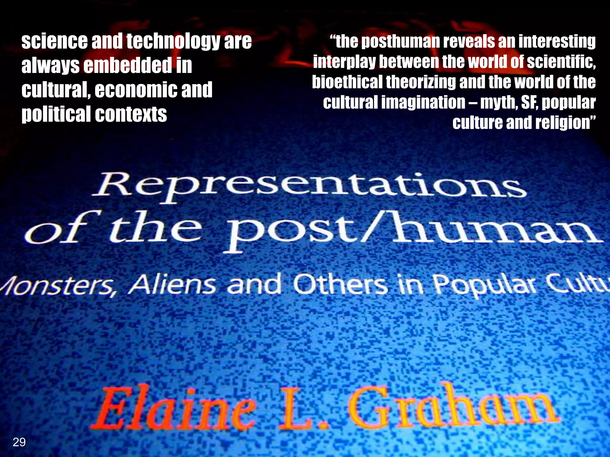 science and technology are      “the posthuman reveals an interesting
 always embedded in           interplay between the world of scientific,
                              bioethical theorizing and the world of the
 cultural, economic and
                                cultural imagination – myth, SF, popular
 political contexts                                culture and religion”




29
29
 