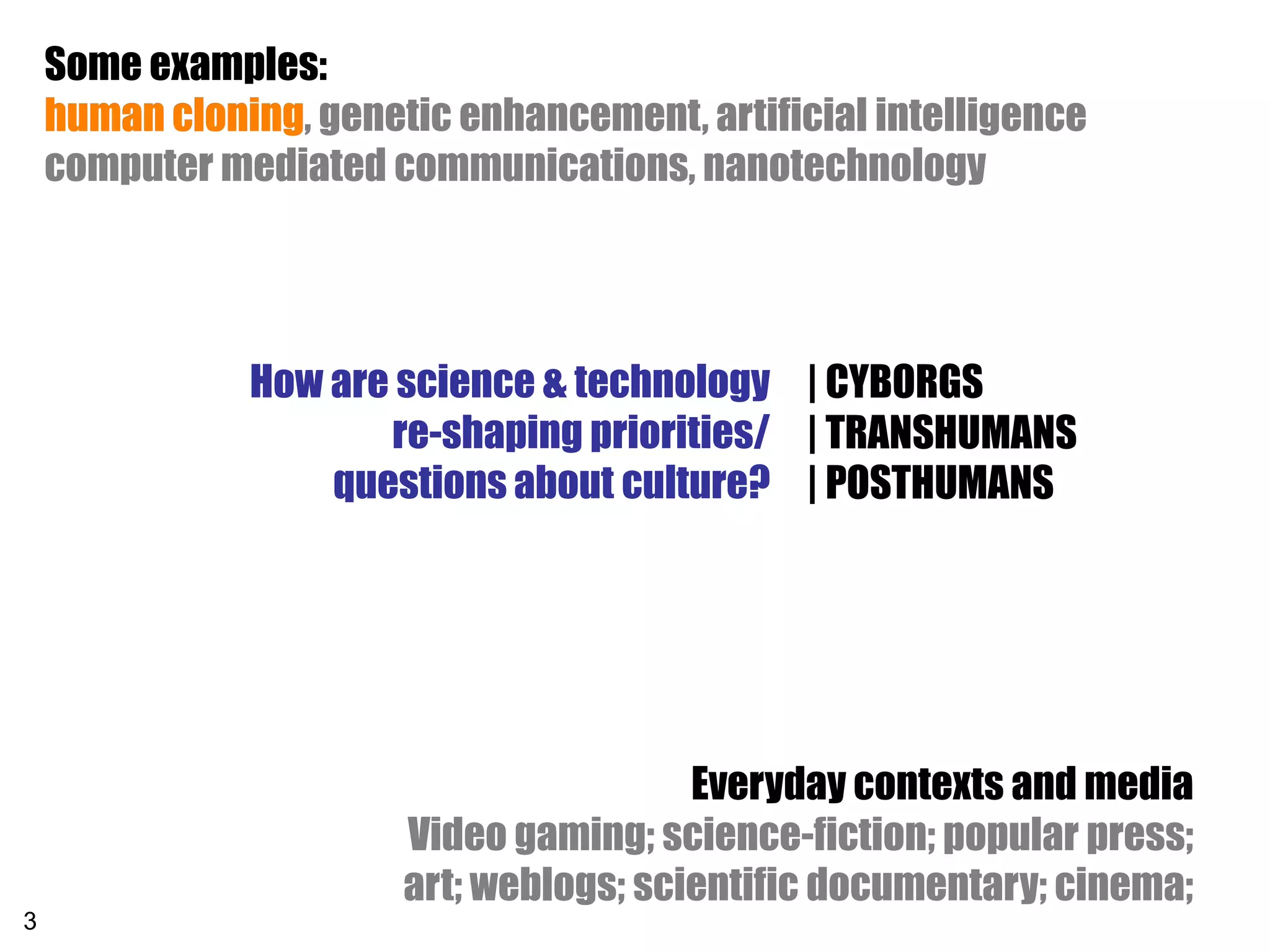 Some examples:
    human cloning, genetic enhancement, artificial intelligence
          cloning
    computer mediated communications, nanotechnology




               How are science & technology | CYBORGS
                      re-shaping priorities/ | TRANSHUMANS
                   questions about culture? | POSTHUMANS




                                         Everyday contexts and media
                        Video gaming; science-fiction; popular press;
                        art; weblogs; scientific documentary; cinema;
3
 