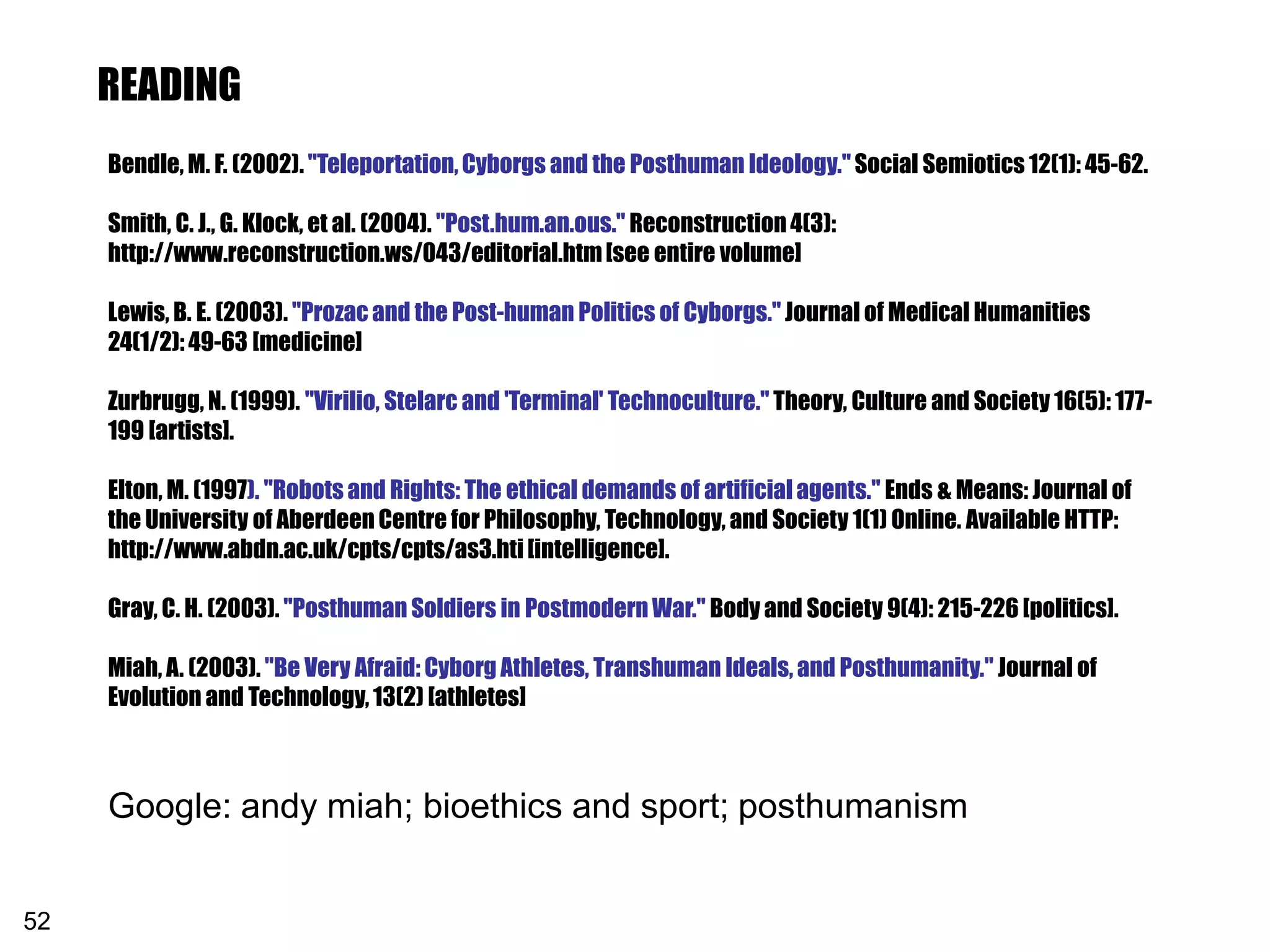 READING
     Bendle, M. F. (2002). "Teleportation, Cyborgs and the Posthuman Ideology." Social Semiotics 12(1): 45-62.

     Smith, C. J., G. Klock, et al. (2004). "Post.hum.an.ous." Reconstruction 4(3):
     http://www.reconstruction.ws/043/editorial.htm [see entire volume]

     Lewis, B. E. (2003). "Prozac and the Post-human Politics of Cyborgs." Journal of Medical Humanities
     24(1/2): 49-63 [medicine]

     Zurbrugg, N. (1999). "Virilio, Stelarc and 'Terminal' Technoculture." Theory, Culture and Society 16(5): 177-
     199 [artists].

     Elton, M. (1997). "Robots and Rights: The ethical demands of artificial agents." Ends & Means: Journal of
     the University of Aberdeen Centre for Philosophy, Technology, and Society 1(1) Online. Available HTTP:
     http://www.abdn.ac.uk/cpts/cpts/as3.hti [intelligence].

     Gray, C. H. (2003). "Posthuman Soldiers in Postmodern War." Body and Society 9(4): 215-226 [politics].

     Miah, A. (2003). "Be Very Afraid: Cyborg Athletes, Transhuman Ideals, and Posthumanity." Journal of
     Evolution and Technology, 13(2) [athletes]



     Google: andy miah; bioethics and sport; posthumanism


52
 