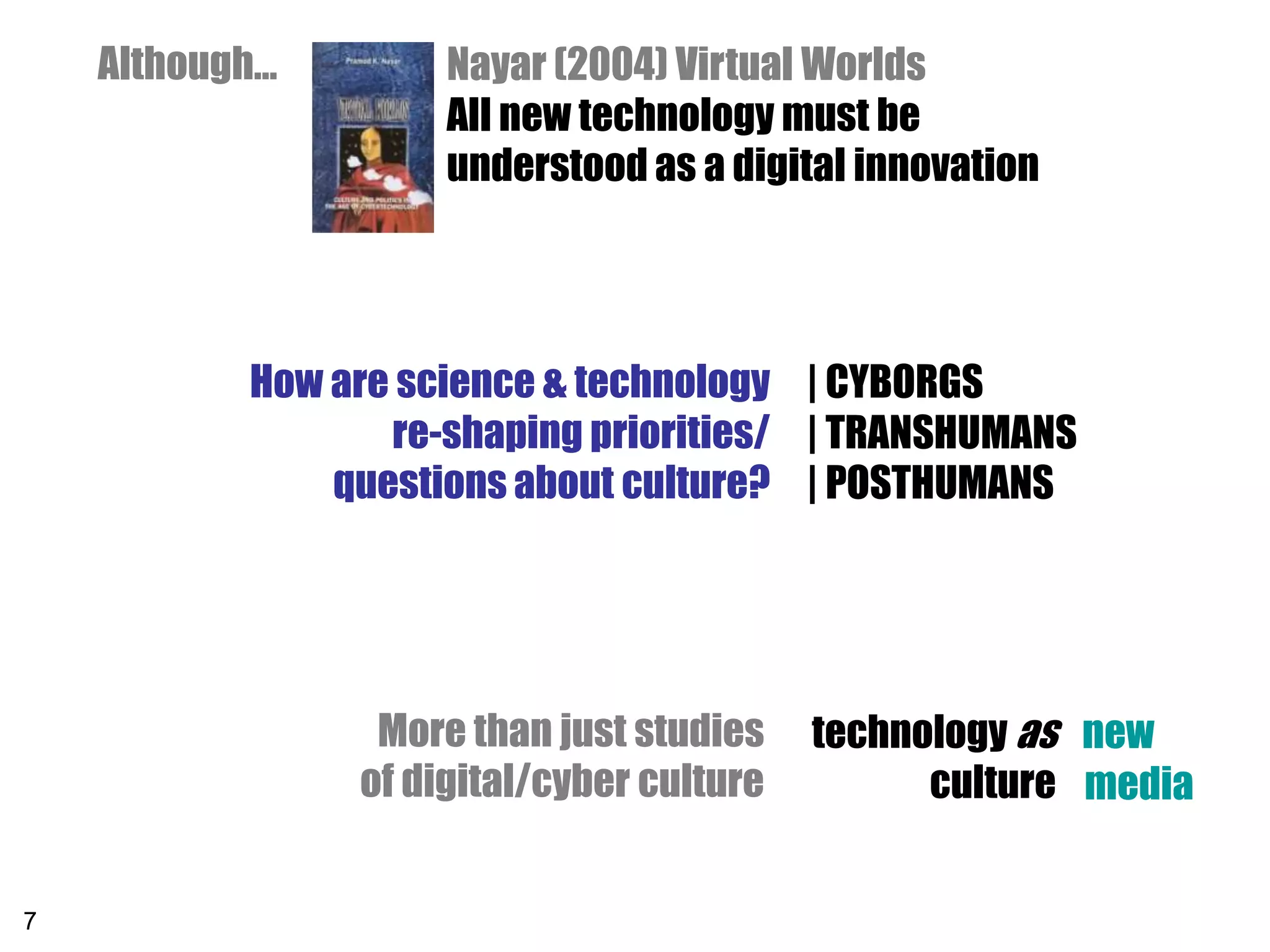 Although…        Nayar (2004) Virtual Worlds
                     All new technology must be
                     understood as a digital innovation




           How are science & technology | CYBORGS
                  re-shaping priorities/ | TRANSHUMANS
               questions about culture? | POSTHUMANS




                 More than just studies technology as new
                of digital/cyber culture         culture
                                    Everyday contexts and media


7
 