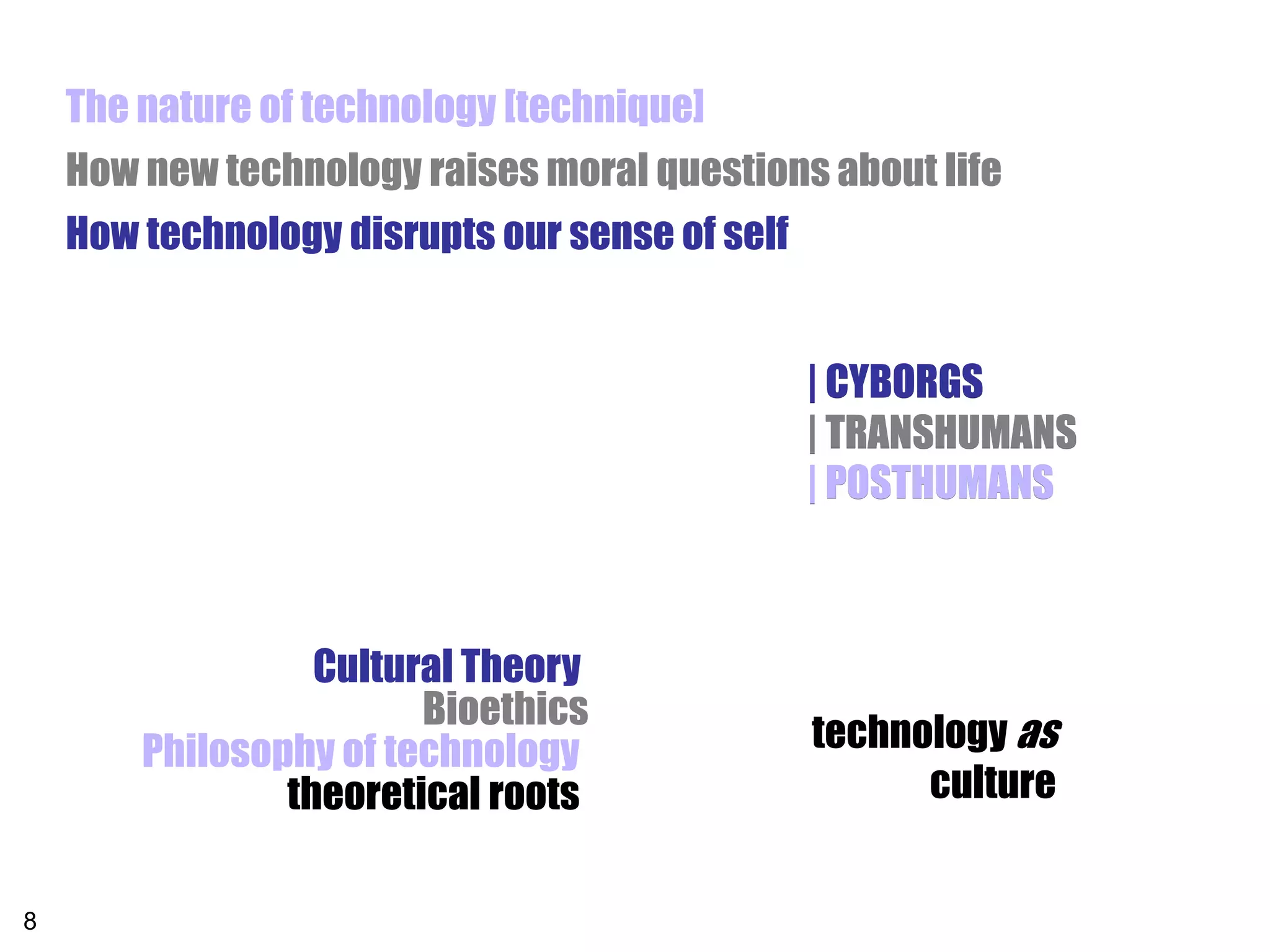 The nature of technology [technique]
    How new technology raises moral questions about life
    How technology disrupts our sense of self


                                             | CYBORGS
                                             | TRANSHUMANS
                                             | POSTHUMANS



                  Cultural Theory
                        Bioethics
        Philosophy of technology             technology as
                theoretical roots                  culture


8
 
