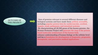 OUTCOME OF
THE PROJECT
-lists of proteins relevant to several different diseases and
biological systems and have made them publicly accessible,
including popular protein lists for cardiovascular, cerebral,
hepatic, renal, pulmonary, and intestinal systems.
-By characterizing all 20,300 genes of the known genome, the
Human Proteome Project will generate the map of the protein
based molecular architecture of the human body.
enhance understanding of human biology at the cellular level
and lay a foundation for development of diagnostic, prognostic,
therapeutic, and preventive medical applications
 