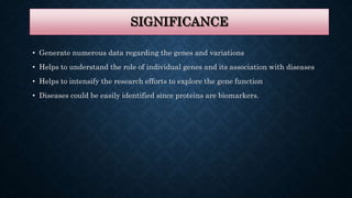 SIGNIFICANCE
• Generate numerous data regarding the genes and variations
• Helps to understand the role of individual genes and its association with diseases
• Helps to intensify the research efforts to explore the gene function
• Diseases could be easily identified since proteins are biomarkers.
 