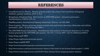 REFERENCES
• LeoryHood and Lee Rowen., Human genome project: big science that transforms biologyand
medicine.,genome medicine.,2013, U.S.A
• Hongzhuqu.,Xiandong Fang., Brief review on ENCODE project., Genomics proteomics
bioinformatics.,11(2013) 135-141.
• HapMap project.,International hapmap consortium.,Nature., vol 426.,2003
• Pierre Legrain., Human proteome project:current state and future directions.,Molecular and cellular
proteomics .,2011., 10.1074/mcp.M1.0993-1
• The ENCODE Project Consortium., Identification and analysis of functional elements in 1% of the
human genome by the ENCODE pilot project., Vol 447| 14 June 2007| doi:10.1038/nature05874
• https://hupo.org/C-HPP
• https://hupo.org/human-proteome-project
• https://hupo.org/B/D-HPP
• https://www.humanbrainproject.eu/en/science/overview/
• http://www.nature.com/news/neuroscience-where-is-the-brain-in-the-human-brain-project-1.15803
• https://www.technologyreview.com/s/513011/why-obamas-brain-mapping-project-matters/
 