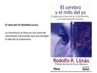 El mito del Yo (Rodolfo Linas)
La conciencia se basa en una serie de
conexiones neuronales que nos otorgan
la idea de la autonomía.
Su aplicación en el estudio de ECV,
Alzheimer, Trastornos por Tics,
Depresión, Esquizofrenia y Abuso de
Sustancias recién se empieza a valorar
 