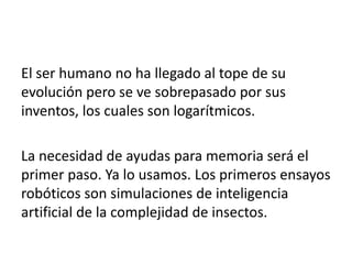 El ser humano no ha llegado al tope de su
evolución pero se ve sobrepasado por sus
inventos, los cuales son logarítmicos.
La necesidad de ayudas para memoria será el
primer paso. Ya lo usamos. Los primeros ensayos
robóticos son simulaciones de inteligencia
artificial de la complejidad de insectos.
 