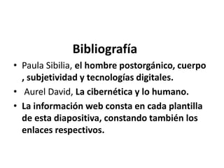 Bibliografía
• Paula Sibilia, el hombre postorgánico, cuerpo
, subjetividad y tecnologías digitales.
• Aurel David, La cibernética y lo humano.
• La información web consta en cada plantilla
de esta diapositiva, constando también los
enlaces respectivos.
 