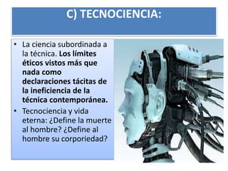 C) TECNOCIENCIA:
• La ciencia subordinada a
la técnica. Los límites
éticos vistos más que
nada como
declaraciones tácitas de
la ineficiencia de la
técnica contemporánea.
• Tecnociencia y vida
eterna: ¿Define la muerte
al hombre? ¿Define al
hombre su corporiedad?
 
