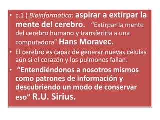 • c.1 ) Bioinformática: aspirar a extirpar la
mente del cerebro. “Extirpar la mente
del cerebro humano y transferirla a una
computadora” Hans Moravec.
• El cerebro es capaz de generar nuevas células
aún si el corazón y los pulmones fallan.
• “Entendiéndonos a nosotros mismos
como patrones de información y
descubriendo un modo de conservar
eso” R.U. Sirius.
 