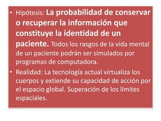 • Hipótesis: La probabilidad de conservar
o recuperar la información que
constituye la identidad de un
paciente. Todos los rasgos de la vida mental
de un paciente podrán ser simulados por
programas de computadora.
• Realidad: La tecnología actual virtualiza los
cuerpos y extiende su capacidad de acción por
el espacio global. Superación de los límites
espaciales.
 