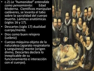 • c.2) La “humanidad” entendida
como pensamiento: Edad
Moderna. Científicos manipulan
cadáveres, se levanta el tabú
sobre la sacralidad del cuerpo
muerto. Láminas anatómicas
(siglos 16 y 17).
• Descartes (siglo 17) dualidad
cuerpo/mente.
• Dios como buen relojero
(Leibniz)
• Cuerpo-máquina-objeto de la
naturaleza (aparato respiratorio
y sanguíneo)/ mente (origen
divino, Descartes declara lo
inexplicable de su
funcionamiento e interacción
con el cuerpo).
 
